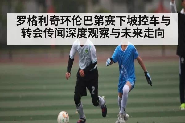 罗格利奇环伦巴第赛下坡控车与转会传闻深度观察与未来走向 - BwinAsia